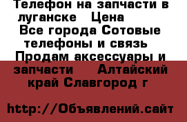 Телефон на запчасти в луганске › Цена ­ 300 - Все города Сотовые телефоны и связь » Продам аксессуары и запчасти   . Алтайский край,Славгород г.